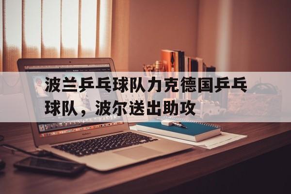 华体会hth-波兰乒乓球队力克德国乒乓球队，波尔送出助攻的简单介绍